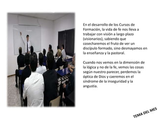 En el desarrollo de los Cursos de
Formación, la vida de fe nos lleva a
trabajar con visión a largo plazo
(visionarios), sabiendo que
cosecharemos el fruto de ver un
discípulo formado, sino desmayamos en
la enseñanza y la pastoral.

Cuando nos vemos en la dimensión de
la lógica y no de la fe, vemos las cosas
según nuestro parecer, perdemos la
óptica de Dios y caeremos en el
síndrome de la inseguridad y la
angustia.
 