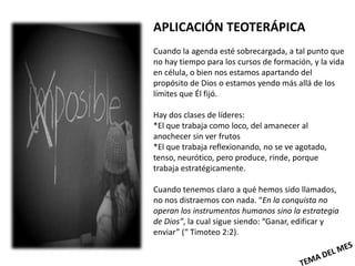 APLICACIÓN TEOTERÁPICA
Cuando la agenda esté sobrecargada, a tal punto que
no hay tiempo para los cursos de formación, y la vida
en célula, o bien nos estamos apartando del
propósito de Dios o estamos yendo más allá de los
límites que Él fijó.

Hay dos clases de líderes:
*El que trabaja como loco, del amanecer al
anochecer sin ver frutos
*El que trabaja reflexionando, no se ve agotado,
tenso, neurótico, pero produce, rinde, porque
trabaja estratégicamente.

Cuando tenemos claro a qué hemos sido llamados,
no nos distraemos con nada. “En la conquista no
operan los instrumentos humanos sino la estrategia
de Dios”, la cual sigue siendo: “Ganar, edificar y
enviar” (“ Timoteo 2:2).
 