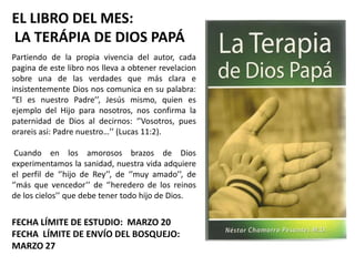 EL LIBRO DEL MES:
LA TERÁPIA DE DIOS PAPÁ
Partiendo de la propia vivencia del autor, cada
pagina de este libro nos lleva a obtener revelacion
sobre una de las verdades que más clara e
insistentemente Dios nos comunica en su palabra:
“El es nuestro Padre’’, Jesús mismo, quien es
ejemplo del Hijo para nosotros, nos confirma la
paternidad de Dios al decirnos: ‘’Vosotros, pues
orareis asi: Padre nuestro…’’ (Lucas 11:2).

 Cuando en los amorosos brazos de Dios
experimentamos la sanidad, nuestra vida adquiere
el perfil de ‘’hijo de Rey’’, de ‘’muy amado’’, de
‘’más que vencedor’’ de ‘’heredero de los reinos
de los cielos’’ que debe tener todo hijo de Dios.


FECHA LÍMITE DE ESTUDIO: MARZO 20
FECHA LÍMITE DE ENVÍO DEL BOSQUEJO:
MARZO 27
 