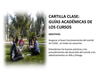 CARTILLA CLASE:
GUÍAS ACADÉMICAS DE
LOS CURSOS
OBJETIVOS:

Asegurar el buen funcionamiento del comité
de CLASE , en todas las asesorías.

Estandarizar las buenas prácticas y los
procedimientos del desarrollo del comité y los
adiestramientos en Alfa y Omega.
 