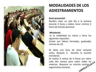 MODALIDADES DE LOS
ADIESTRAMIENTOS
Semi-presencial:
Reciben clase un solo día a la semana
durante 2 horas y deben tener mínimo 2
horas de estudio personal.

 Ministerial:
 Es la modalidad en célula y tiene los
siguientes requisitos:
Contar con lideres formados, graduados
mínimo de cf2.

Se dicta una hora de clase semanal
antes, después ó durante la reunión
ministerial.
Se realiza 4 retiros de 4 horas (un retiro
cada dos meses) para cubrir todas las
materias. Requiere un estricto control y
seguimiento semanal.
 