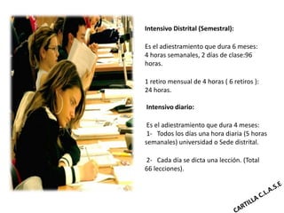Intensivo Distrital (Semestral):

Es el adiestramiento que dura 6 meses:
4 horas semanales, 2 días de clase:96
horas.

1 retiro mensual de 4 horas ( 6 retiros ):
24 horas.

Intensivo diario:

 Es el adiestramiento que dura 4 meses:
 1- Todos los días una hora diaria (5 horas
semanales) universidad o Sede distrital.

2- Cada día se dicta una lección. (Total
66 lecciones).
 
