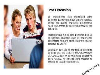 Por Extensión
Se implementa esta modalidad para
personas que tuvieron que viajar a lugares,
donde les queda imposible desplazarse
hacia los Centros de Teoterapia Integral de
cada país.

 Recordar que no es para personas que se
encuentren ocupadas pues es Importante
el contacto hombre-hombre para formar el
carácter de Cristo

Cualquier que sea la modalidad escogida
se debe usar día a día el PROGRAMADOR
DE CLASES que en el Ministerio Educativo
de la C.E.P.C. ha editado para mejorar la
calidad de los adiestramientos.
 