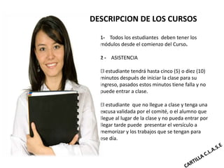 DESCRIPCION DE LOS CURSOS

  1- Todos los estudiantes deben tener los
  módulos desde el comienzo del Curso.

  2 - ASISTENCIA

  El estudiante tendrá hasta cinco (5) o diez (10)
  minutos después de iniciar la clase para su
  ingreso, pasados estos minutos tiene falla y no
  puede entrar a clase.

  El estudiante que no llegue a clase y tenga una
  excusa validada por el comité, o el alumno que
  llegue al lugar de la clase y no pueda entrar por
  llegar tarde puede presentar el versículo a
  memorizar y los trabajos que se tengan para
  ese día.
 