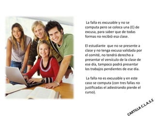La falla es excusable y no se
computa pero se coloca una (E) de
excusa, para saber que de todas
formas no recibió esa clase.

El estudiante que no se presente a
clase y no tenga excusa validada por
el comité, no tendrá derecho a
presentar el versículo de la clase de
ese día, tampoco podrá presentar
los trabajos pendientes de ese día.

 La falla no es excusable y en este
caso se computa (con tres fallas no
justificadas el adiestrando pierde el
curso).
 