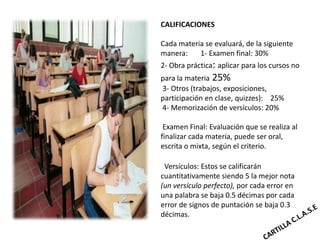 CALIFICACIONES

Cada materia se evaluará, de la siguiente
manera:    1- Examen final: 30%
2- Obra práctica: aplicar para los cursos no
para la materia 25%
3- Otros (trabajos, exposiciones,
participación en clase, quizzes): 25%
4- Memorización de versículos: 20%

 Examen Final: Evaluación que se realiza al
finalizar cada materia, puede ser oral,
escrita o mixta, según el criterio.

 Versículos: Estos se calificarán
cuantitativamente siendo 5 la mejor nota
(un versículo perfecto), por cada error en
una palabra se baja 0.5 décimas por cada
error de signos de puntación se baja 0.3
décimas.
 