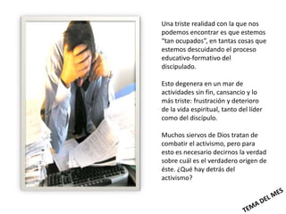 Una triste realidad con la que nos
podemos encontrar es que estemos
“tan ocupados”, en tantas cosas que
estemos descuidando el proceso
educativo-formativo del
discipulado.

Esto degenera en un mar de
actividades sin fin, cansancio y lo
más triste: frustración y deterioro
de la vida espiritual, tanto del líder
como del discípulo.

Muchos siervos de Dios tratan de
combatir el activismo, pero para
esto es necesario decirnos la verdad
sobre cuál es el verdadero origen de
éste. ¿Qué hay detrás del
activismo?
 