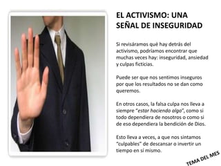 EL ACTIVISMO: UNA
SEÑAL DE INSEGURIDAD

Si revisáramos qué hay detrás del
activismo, podríamos encontrar que
muchas veces hay: inseguridad, ansiedad
y culpas ficticias.

Puede ser que nos sentimos inseguros
por que los resultados no se dan como
queremos.

En otros casos, la falsa culpa nos lleva a
siempre “estar haciendo algo”, como si
todo dependiera de nosotros o como si
de eso dependiera la bendición de Dios.

Esto lleva a veces, a que nos sintamos
“culpables” de descansar o invertir un
tiempo en sí mismo.
 