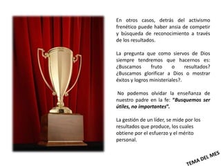 En otros casos, detrás del activismo
frenético puede haber ansia de competir
y búsqueda de reconocimiento a través
de los resultados.

La pregunta que como siervos de Dios
siempre tendremos que hacernos es:
¿Buscamos       fruto     o     resultados?
¿Buscamos glorificar a Dios o mostrar
éxitos y logros ministeriales?.

No podemos olvidar la enseñanza de
nuestro padre en la fe: “Busquemos ser
útiles, no importantes”.

La gestión de un líder, se mide por los
resultados que produce, los cuales
obtiene por el esfuerzo y el mérito
personal.
 