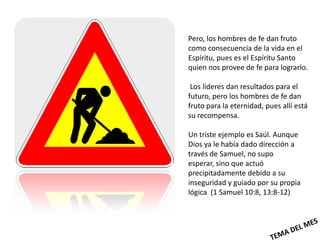 Pero, los hombres de fe dan fruto
como consecuencia de la vida en el
Espíritu, pues es el Espíritu Santo
quien nos provee de fe para lograrlo.

 Los líderes dan resultados para el
futuro, pero los hombres de fe dan
fruto para la eternidad, pues allí está
su recompensa.

Un triste ejemplo es Saúl. Aunque
Dios ya le había dado dirección a
través de Samuel, no supo
esperar, sino que actuó
precipitadamente debido a su
inseguridad y guiado por su propia
lógica (1 Samuel 10:8, 13:8-12)
 