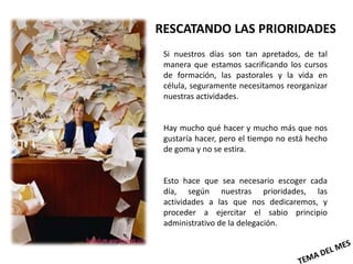 RESCATANDO LAS PRIORIDADES
 Si nuestros días son tan apretados, de tal
 manera que estamos sacrificando los cursos
 de formación, las pastorales y la vida en
 célula, seguramente necesitamos reorganizar
 nuestras actividades.


 Hay mucho qué hacer y mucho más que nos
 gustaría hacer, pero el tiempo no está hecho
 de goma y no se estira.


 Esto hace que sea necesario escoger cada
 día, según nuestras prioridades, las
 actividades a las que nos dedicaremos, y
 proceder a ejercitar el sabio principio
 administrativo de la delegación.
 