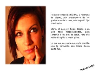 Jesús no condenó a Martha, la hermana
de Lázaro, por preocuparse de los
quehaceres de la casa, sólo le pidió fijar
prioridades.

María, al parecer, había dejado a un
lado toda responsabilidad, para
sentarse a los pies de Jesús. Pero ella
había escogido la mejor parte.

Lo que era necesario no era la comida,
sino la comunión con Cristo (Lucas
10:41-42).
 