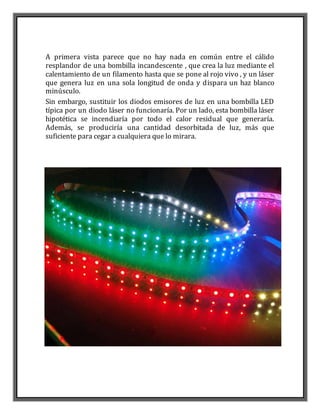 A primera vista parece que no hay nada en común entre el cálido
resplandor de una bombilla incandescente , que crea la luz mediante el
calentamiento de un filamento hasta que se pone al rojo vivo , y un láser
que genera luz en una sola longitud de onda y dispara un haz blanco
minúsculo.
Sin embargo, sustituir los diodos emisores de luz en una bombilla LED
típica por un diodo láser no funcionaría. Por un lado, esta bombilla láser
hipotética se incendiaría por todo el calor residual que generaría.
Además, se produciría una cantidad desorbitada de luz, más que
suficiente para cegar a cualquiera que lo mirara.
 