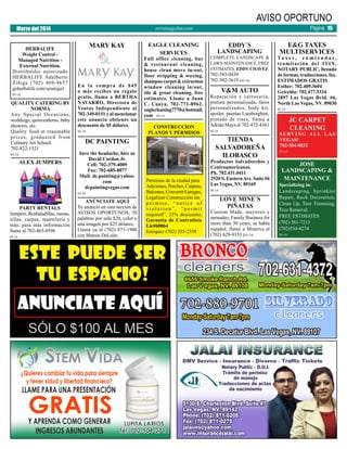 AVISO OPORTUNO

Marzo del 2014
HERBALIFE
Weight Control Managed Nutrition External Nutrition.
Distribuidor autorizado
HERBALIFE Adalberto
Zíñiga (702) 409-9657
goherbalife.com/azuniga1
05-14

QUALITY CATERING BY
NORMA
Any Special Occasions,
weddings, quinceañeras, baby
showers, etc.
Quality food at reasonable
prices, graduated from
Culinary Art School.
702-822-1521
05-14

ALEX JUMPERS

MARY KAY

En la compra de $45
o más recibes un regalo
gratis, llama a BERTHA
NAVARRO, Directora de
Ventas Independiente al
702-349-0151 y al mencionar
este anuncio obtienes un
descuento de $5 dólares.
05-14

05-14

EAGLE CLEANING
SERVICES

Full office cleaning, bar
& restaurant cleaning,
house clean move in-out,
floor stripping & waxing,
shampoo carpet & extraction
window cleaning in/out,
tile & grout cleaning, free
estimates. Llame a Juan
C. Cuaya, 702-771-8962.
eaglecleaning7770@hotmail.
com 05-14
CONSTRUCCION
PLANOS Y PERMISOS

DC PAINTING
Save the headache, hire us
David Cordon Jr.
Cell: 702-379-4009
Fax: 702-685-8077
Mail: dc.painting@yahoo.
com
dcpaintingvegas.com
05-14

PARTY RENTALS
Jumpers, Resbaladillas, mesas,
sillas, carpas, mantelería y
más, para más información
llame al 702-465-0596

Página 15

revistaaguilas.com

ANÚNCIATE AQUÍ
Tu anuncio en esta sección de
AVISOS OPORTUNOS, 30
palabras por sólo $20, color o
una imagen por $25 dólares,
Llama ya al (702) 871-1900
con Sharon DeLeón.

Permisos de la ciudad para
Adiciones, Porches, Carpots,
Balcones, Convertir Garages,
Legalizar Construcción sin
permiso, “notice of
violation”, “permit
required”, 25% descuento,
Garantía de Contratista
Lic#60064
Enríquez (702) 355-2358

EDDY´S
LANDSCAPING

COMPLETE LANDSCAPE &
LAWN MAINTENANCE, FREE
ESTIMATES. EDDY CHAVEZ

702-583-0439
702-502-3619 (05-14)

V&M AUTO

Reparación y carrocería,
pintura personalizada, faros
personalizados, body kit,
spoiler, puertas Lamborghini,
pintado de rines, llama a
Adrián Maya al 702-472-4361
05-14

TIENDA
SALVADOREÑA
ILOBASCO

Productos Salvadoreños y
Centroamericanos.
Ph. 702.431.0411
2520 S. Eastern Ave. Suite #6
Las Vegas, NV. 89169
05-14

LOVE MINE´S
PIÑATAS

Custom Made, mayoreo y
menudeo, Family Business for
more than 30 years, se habla
español, llame a Minerva al
(702) 629-9153 (05-14)

E&G TAXES
MULTISERVICES

Ta x e s , e n m i e n d a s ,
tramitación del ITIN,
NOTARY PUBLIC, llenado
de formas, traducciones, fax.
ESTIMADOS GRATIS
Esther: 702.409.3604
Gricelda: 702.477.5334
2897 Las Vegas Bvld. #6,
North Las Vegas, NV. 89030
05-14

JC CARPET
CLEANING

S E RV I N G A L L L A S
VEGAS!
702-504-0832
05-14

JOSE
LANDSCAPING &
MAINTENANCE

Specializing in:
Landscaping, Sprinkler
Repair, Rock Decoration,
Clean Up, Tree Trimming,
Tree Removal.
FREE ESTIMATES
(702) 561-7213
(702)534-8274
05-14

 