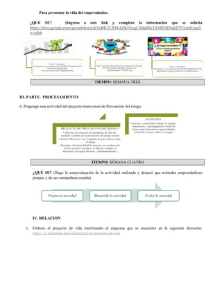 Para presentar la vida del emprendedor.
¿QUE SE? (Ingreso a este link y completo la información que se solicita
https://docs.google.com/spreadsheets/d/1nBKTC8MeIZKSNxqCBdpIRcVE6H2QNqkP3NXjnRyupT
w/edit)
TIEMPO: SEMANA TRES
III. PARTE. PROCESAMIENTO
6. Propongo una actividad del proyecto transversal de Prevención del riesgo.
TIEMPO: SEMANA CUATRO
¿QUÉ SE? (Hago la autoevaluación de la actividad realizada y destacó que actitudes emprendedoras
propias y de sus compañeras resalta)
IV. RELACION
6. Elaboro el proyecto de vida reutilizando el esquema que se encuentra en la siguiente dirección:
http://es.slideshare.net/jcfdezmx5/mi-proyecto-de-vida
https://encrypted-
tbn1.gstatic.com/images?q=tbn:ANd9GcT8ugaDoNxZf
CeDAOHsZpYERyMd3-
C9Sv7gv83OcyTzj3ETNppEDtu49Q
http://www.javeriana.edu.co/javerianaestereo/portal_
919/wp-content/uploads/concepto-de-
emprendimiento-430x247.jpg
https://encrypted-
tbn0.gstatic.com/images?q=tbn:ANd9GcQsBdNSiiwkRj
QpY0BgrA0Arkig7pzldbkSQ8-xYp0PWjQoFSw
PROYECTO DE PREVENCION DEL RIESGO
• Aportar a la solución del problema de falta de
cuidado y cultura de la prevención del riesgo escolar.
• Acción: Promover una Campaña de prevención sobre
el riesgo
• Ejemplo: Accidentalidad de transito, uso inadecuado
de los recursos escolares, la falta de cuidado en
descansos, lis juegos bruscos y desplazamientos....
ACTITUDES
• Liderazo, creatividad, trabajo en equipo,
innovación y autoregulación, visión de
futuro para determinar oportunidades,
controlar y actuar sobre los riesgos.
Preparo la actividad Desarrollo la actividad Evalúo la actividad
 