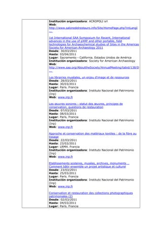 Institución organizadora: ACROPOLI srl
Web:
http://www.salonedelrestauro.info/Site/HomePage.php?intLangI
...

1st International SAA Symposium for Recent, International
advances in the use of pXRF and other portable, field
technologies for Archaeochemical studies of Sites in the Americas
Society for American Archaeology 2011
Desde: 30/03/2011
Hasta: 03/04/2011
Lugar: Sacramento - California. Estados Unidos de América
Institución organizadora: Society for American Archaeology
Web:
http://www.saa.org/AbouttheSociety/AnnualMeeting/tabid/138/D
...

Les librairies muséales, un enjeu d'image et de ressources
Desde: 28/03/2011
Hasta: 30/03/2011
Lugar: París. Francia
Institución organizadora: Instituto Nacional del Patrimonio
(Inp)
Web: www.inp.fr

Les œuvres sonores : statut des œuvres, principes de
conservation, questions de restauration
Desde: 07/03/2011
Hasta: 08/03/2011
Lugar: París. Francia
Institución organizadora: Instituto Nacional del Patrimonio
(Inp)
Web: www.inp.fr

Approche et conservation des matériaux textiles : de la fibre au
tissage
Desde: 22/03/2011
Hasta: 23/03/2011
Lugar: LRMH. Francia
Institución organizadora: Instituto Nacional del Patrimonio
(Inp)
Web: www.inp.fr

Etablissements scolaires, musées, archives, monuments …
Comment bâtir ensemble un projet artistique et culturel
Desde: 23/03/2011
Hasta: 25/03/2011
Lugar: París. Francia
Institución organizadora: Instituto Nacional del Patrimonio
(Inp)
Web: www.inp.fr

Conservation et restauration des collections photographiques
patrimoniales (2)
Desde: 02/03/2011
Hasta: 04/03/2011
Lugar: París. Francia
 