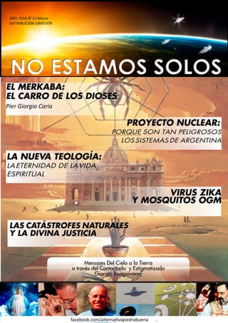 1
facebook.com/alternativapiedrabuena .
AÑO 2016 N°12 Marzo
DISTRIBUCIÓN GRATUITA
EL MERKABA:
EL CARRO DE LOS DIOSES
Pier Giorgio Caria
PROYECTO NUCLEAR:
PORQUE SON TAN PELIGROSOS
LOSSISTEMASDE ARGENTINA
LA NUEVA TEOLOGÍA:
LAETERNIDAD DE LAVIDA
ESPIRITUAL
LAS CATÁSTROFES NATURALES
Y LA DIVINA JUSTICIA
Mensajes Del Cielo a la Tierra
a través del Contactado y Estigmatizado
Giorgio Bongiovanni
VIRUS ZIKA
Y MOSQUITOS OGM
 