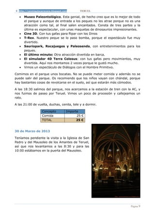 http://conmiautocaravana.blogspot.com       TERUEL

   •   Museo Paleontológico. Esta genial, de hecho creo que es lo mejor de todo
       el parque y aunque de entrada a los peques no les atrae porque no es una
       atracción como tal, al final salen encantados. Consta de tres partes y la
       última es espectacular, con unas maquetas de dinosaurios impresionantes.
   •   Cine 3D. Con tus gafas para flipar con los Dinos
   •   T-Rex. Nuestro peque se lo paso bomba, porque el espectáculo fue muy
       divertido.
   •   Sauriopark, Rocajuegos y Paleosenda, con entretenimientos para los
       peques.
   •   El último minuto: Otra atracción divertida en barca.
   •   El simulador 4D Terra Colosus: con tus gafas pero movimientos, muy
       divertida. Aquí nos montamos 2 veces porque le gustó mucho.
   •   Vimos un espectáculo de Diálogos con el Hombre Primitivo.

Comimos en el parque unos bocatas. No se puede meter comida y además no se
puede salir del parque. Os recomiendo que los niños vayan con chándal, porque
hay bastantes cosas de revolcarse en el suelo, así que estarán más cómodos.

A las 18:30 salimos del parque, nos acercamos a la estación de tren con la AC, y
nos fuimos de paseo por Teruel. Vimos un poco de procesión y callejeamos un
rato.

A las 21:00 de vuelta, duchas, cenita, tele y a dormir.

                   Concepto           Importe
                   Comida                   25 €
                   TOTAL                    25 €


30 de Marzo de 2013

Teníamos pendiente la visita a la Iglesia de San
Pedro y del Mausoleo de los Amantes de Teruel,
así que nos levantamos a las 8:30 y para las
10:00 estábamos en la puerta del Mausoleo.




                                                                          Página 9
 