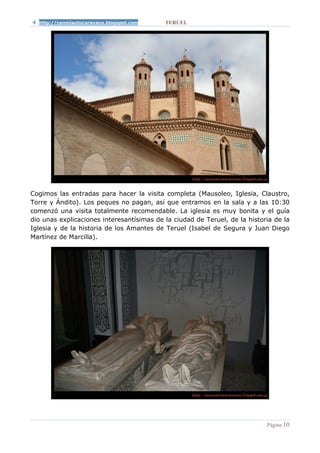 http://conmiautocaravana.blogspot.com    TERUEL




Cogimos las entradas para hacer la visita completa (Mausoleo, Iglesia, Claustro,
Torre y Ándito). Los peques no pagan, así que entramos en la sala y a las 10:30
comenzó una visita totalmente recomendable. La iglesia es muy bonita y el guía
dio unas explicaciones interesantísimas de la ciudad de Teruel, de la historia de la
Iglesia y de la historia de los Amantes de Teruel (Isabel de Segura y Juan Diego
Martínez de Marcilla).




                                                                            Página 10
 
