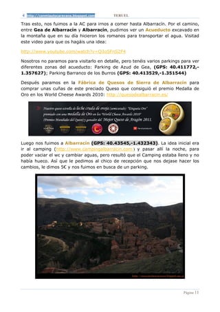 http://conmiautocaravana.blogspot.com    TERUEL

Tras esto, nos fuimos a la AC para irnos a comer hasta Albarracín. Por el camino,
entre Gea de Albarracín y Albarracín, pudimos ver un Acueducto excavado en
la montaña que en su día hicieron los romanos para transportar el agua. Visitad
este video para que os hagáis una idea:

http://www.youtube.com/watch?v=QiIoSFnS2F4

Nosotros no paramos para visitarlo en detalle, pero tenéis varios parkings para ver
diferentes zonas del acueducto: Parking de Azud de Gea, (GPS: 40.411772,-
1.357627); Parking Barranco de los Burros (GPS: 40.413529,-1.351544)

Después paramos en la Fábrica de Quesos de Sierra de Albarracín para
comprar unas cuñas de este preciado Queso que consiguió el premio Medalla de
Oro en los World Cheese Awards 2010: http://quesodealbarracin.es/




Luego nos fuimos a Albarracín (GPS: 40.43545,-1.432343). La idea inicial era
ir al camping (http://www.campingalbarracin.com/) y pasar allí la noche, para
poder vaciar el wc y cambiar aguas, pero resultó que el Camping estaba lleno y no
había hueco. Así que le pedimos al chico de recepción que nos dejase hacer los
cambios, le dimos 5€ y nos fuimos en busca de un parking.




                                                                           Página 11
 