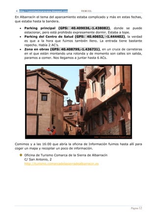 http://conmiautocaravana.blogspot.com   TERUEL

En Albarracín el tema del aparcamiento estaba complicado y más en estas fechas,
que estaba hasta la bandera.

  •   Parking principal (GPS: 40.409036,-1.438082), donde se puede
      estacionar, pero está prohibido expresamente dormir. Estaba a tope.
  •   Parking del Centro de Salud (GPS: 40.40652, -1.444402), la verdad
      es que a la hora que fuimos también lleno. La entrada tiene bastante
      repecho. Había 2 AC’s.
  •   Zona en obras (GPS: 40.408799,-1.436731), en un cruce de carreteras
      en el que están montando una rotonda y de momento son calles sin salida,
      paramos a comer. Nos llegamos a juntar hasta 6 ACs.




Comimos y a las 16:00 que abría la oficina de Información fuimos hasta allí para
coger un mapa y recopilar un poco de información.

      Oficina de Turismo Comarca de la Sierra de Albarracín
      C/ San Antonio, 2
      http://turismo.comarcadelasierradealbarracin.es




                                                                         Página 12
 