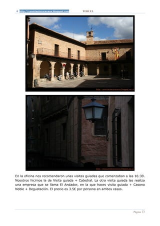 http://conmiautocaravana.blogspot.com   TERUEL




En la oficina nos recomendaron unas visitas guiadas que comenzaban a las 16:30.
Nosotros hicimos la de Visita guiada + Catedral. La otra visita guiada las realiza
una empresa que se llama El Andador, en la que haces visita guiada + Casona
Noble + Degustación. El precio es 3.5€ por persona en ambos casos.




                                                                          Página 13
 