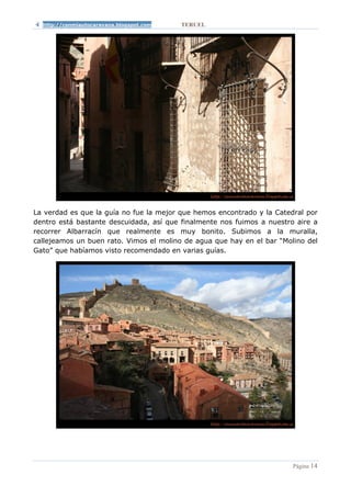 http://conmiautocaravana.blogspot.com   TERUEL




La verdad es que la guía no fue la mejor que hemos encontrado y la Catedral por
dentro está bastante descuidada, así que finalmente nos fuimos a nuestro aire a
recorrer Albarracín que realmente es muy bonito. Subimos a la muralla,
callejeamos un buen rato. Vimos el molino de agua que hay en el bar “Molino del
Gato” que habíamos visto recomendado en varias guías.




                                                                        Página 14
 