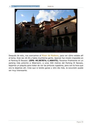 http://conmiautocaravana.blogspot.com   TERUEL




Después de esto, nos acercamos al Pinar de Rodeno, para ver cómo estaba allí
el tema. Eran las 18:30 y había muchísima gente. Aparcar fue misión imposible en
el Parking El Navazo: (GPS: 40.387874,-1.406475). Paramos finalmente en un
parking más próximo a Albarracín, a unos 500 metros del Parking El Navazo,
bajamos un poquito para tratar de ver las pinturas rupestres, pero con la hora que
era lo dejamos ahí. Creo que si tenéis ganas y otro día más, la excursión puede
ser muy interesante.




                                                                          Página 16
 