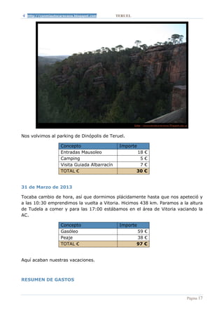 http://conmiautocaravana.blogspot.com       TERUEL




Nos volvimos al parking de Dinópolis de Teruel.

                   Concepto                    Importe
                   Entradas Mausoleo                   18 €
                   Camping                              5€
                   Visita Guiada Albarracín             7€
                   TOTAL €                             30 €


31 de Marzo de 2013

Tocaba cambio de hora, así que dormimos plácidamente hasta que nos apeteció y
a las 10:30 emprendimos la vuelta a Vitoria. Hicimos 438 km. Paramos a la altura
de Tudela a comer y para las 17:00 estábamos en el área de Vitoria vaciando la
AC.

                   Concepto                    Importe
                   Gasóleo                             59 €
                   Peaje                               38 €
                   TOTAL €                             97 €


Aquí acaban nuestras vacaciones.



RESUMEN DE GASTOS



                                                                         Página 17
 