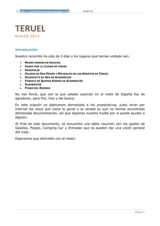 http://conmiautocaravana.blogspot.com      TERUEL




TERUEL
MARZO 2013



Introducción

Nuestro recorrido ha sido de 3 días y los lugares que hemos visitado son:
   •   MUSEO MINERO DE ESCUCHA
   •   PASEO POR LA CIUDAD DE TERUEL
   •   DINOPOLIS
   •   IGLESIA DE SAN PEDRO Y MAUSOLEO DE LOS AMANTES DE TERUEL
   •   ACUEDUCTO DE GEA DE ALBARRACIN
   •   FÁBRICA DE QUESOS SIERRA DE ALBARRACÍN
   •   ALBARRACÍN
   •   PINAR DEL RODENO

No nos llovió, que con la que estaba cayendo en el resto de España fue de
agradecer, pero frio, hizo y del bueno.

En esta ocasión no dedicamos demasiado a los preparativos, justo mirar por
internet los sitios que visita la gente y la verdad es que no hemos encontrado
demasiada documentación, así que dejamos nuestra huella por si puede ayudar a
alguien.

Al final de este documento, se encuentra una tabla resumen con los gastos de
Gasóleo, Peajes, Camping Car y Entradas que os pueden dar una visión general
del viaje.

Esperamos que disfrutéis con el relato.




                                                                            Página 1
 