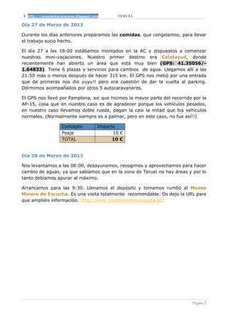 http://conmiautocaravana.blogspot.com       TERUEL

Día 27 de Marzo de 2013

Durante los días anteriores preparamos las comidas, que congelamos, para llevar
el trabajo sucio hecho.

El día 27 a las 18:00 estábamos montados en la AC y dispuestos a comenzar
nuestras mini-vacaciones. Nuestro primer destino era Calatayud, donde
recientemente han abierto un área que está muy bien (GPS: 41.35056/-
1.64833). Tiene 6 plazas y servicios para cambios de agua. Llegamos allí a las
21:50 más o menos después de hacer 315 km. El GPS nos metió por una entrada
que de primeras nos dio yuyu!! pero era cuestión de dar la vuelta al parking.
Dormimos acompañados por otros 5 autocaravaneros.

El GPS nos llevó por Pamplona, así que hicimos la mayor parte del recorrido por la
AP-15, cosa que en nuestro caso es de agradecer porque los vehículos pesados,
en nuestro caso llevamos doble rueda, pagan la casi la mitad que los vehículos
normales. (Normalmente siempre es a palmar, pero en este caso, no fue así!!)

                   Concepto           Importe
                   Peaje                    10 €
                   TOTAL                    10 €


Día 28 de Marzo de 2013

Nos levantamos a las 08:00, desayunamos, recogimos y aprovechamos para hacer
cambio de aguas, ya que sabíamos que en la zona de Teruel no hay áreas y por lo
tanto debíamos apurar al máximo.

Arrancamos para las 9:30. Llenamos el depósito y tomamos rumbo al Museo
Minero de Escucha. Es una visita totalmente recomendable. Os dejo la URL para
que ampliéis información. http://www.museomineroescucha.es/




                                                                           Página 2
 