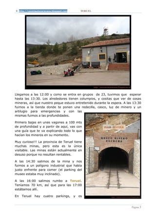 http://conmiautocaravana.blogspot.com        TERUEL




Llegamos a las 12:00 y como se entra en grupos de 23, tuvimos que esperar
hasta las 13:30. Los alrededores tienen columpios, y cositas que ver de cosas
mineras, así que nuestro peque estuvo entretenido durante la espera. A las 13:30
fuimos a la tienda donde te ponen una redecilla, casco, luz de minero y un
artilugio para emergencias y con las
mismas fuimos a las profundidades.

Primero bajas en unas vagones a 100 mts
de profundidad y a partir de aquí, vas con
una guía que te va explicando todo lo que
hacían los mineros en su momento.

Muy curioso!!! La provincia de Teruel tiene
muchas minas, pero esta es la única
visitable. Las minas están actualmente en
desuso porque no resultan rentables.

A las 14:30 salimos de la mina y nos
fuimos a un polígono industrial que había
justo enfrente para comer (el parking del
museo estaba muy inclinado).

A las 16:00 salimos rumbo a Teruel.
Teníamos 70 km, así que para las 17:00
estábamos allí.

En     Teruel   hay    cuatro    parkings,   y   os


                                                                          Página 3
 