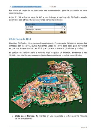 http://conmiautocaravana.blogspot.com   TERUEL

Por cierto el ruido de los tambores era ensordecedor, pero la procesión es muy
recomendable.

A las 21:30 volvimos para la AC y nos fuimos al parking de Dinópolis, donde
dormimos con otras 30 autocaravanas aproximadamente.

                   Concepto                    Importe
                   Gasóleo                          75 €
                   Entradas museo                   31 €
                   TOTAL                          106 €


29 de Marzo de 2013

Objetivo Dinópolis. http://www.dinopolis.com/. Previamente habíamos sacado las
entradas con la Travel. Nunca habíamos usado la Travel para esto, pero la verdad
es que nos ahorramos los casi 75 € que costaba la entrada (2 adultos y 1 niño).

El parque es sencillo pero a nuestro hijo le gustó un montón. Entramos a las
10:00 y nos dio tiempo a recorrer todas las atracciones y varios espectáculos.




  •   Viaje en el tiempo. Te montas en una vagoneta y te lleva por la historia
      de los dinosaurios



                                                                          Página 8
 