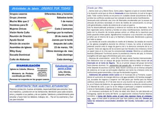 ¡Actividades de Iglesia OREMOS POR TODAS!
Grupos caseros Diferentes días y horarios
Grupo Jóvenes Sábados tarde
Mucho Más que 2 1 de marzo
Hombres para Él Cada mes
Mujeres Únicas Cada 2 semanas
Visión Norte Culto Domingo por la mañana
Reunión de Oración 28 de marzo 20h
Ayuda Social Jueves por la tarde
Rincón de oración después del culto
Asamblea de Iglesia 23 de marzo, 15h
Wiky Guay Último domingo de mes
Escuela Dominical Cada domingo
Culto de Alabanza Cada domingo
Por cada acto
evangelístico
que realiza
Glenda y sus
Compañeros
Ministerio de Piruletas
coordinado por Alicia.
EVANGELIZACIÓN
Personas no creyentes en los grupos caseros.
Iglesia en Cobeña. Obreros
Estudiando para
servir a Dios
Julia, Glenda,
Daniel y Pilar,
IMPORTANTE:”POR NUESTROS ESTUDIANTES”
Pidamos protección, buenas amistades, responsabilidad para estudiar, bue-
nos maestros, y protección en las tentaciones. Bendición para cada corazón,
amor y respeto a sus padres y de sus padres. Sabiduría y entendimiento para
estudiar y hacer bien los deberes, trabajos, etc.… Paz en los exámenes y fuer-
zas para estudiar.
Orando por Ellos
….Somos José Luis y María Elena. Como saben, llegamos al país en octubre debido
a la situación social que se vivía en Venezuela en ese momento, la cual se ha agra-
vado. Toda nuestra familia se encuentra en ciudades donde actualmente se des-
arrollan los conflictos sociales que han cobrado la vida de varios manifestantes.
Venezuela está sufriendo una crisis de libertades encabezadas por la escasez de
artículos de primera necesidad, el cierre de medios de comunicación, la corrup-
ción generalizada y niveles de violencia de un país en guerra.
Esto ha desencadenado protestas y violencia en reclamo de las libertades. Ya se
han registrado varios muertos y heridos en estas manifestaciones. Sentimos em-
patía con la situación de Ucrania porque vemos un reflejo de la coyuntura que
están pasando ambos países. Agradecemos incorporar a sus oraciones una súplica
al Señor por el retorno de la paz y la libertad a Venezuela. Bendiciones y gracias
por todo su apoyo.
….Las tiendas de oración colocadas en medio de la Maidan, las veladas de oración
en las iglesias evangélicas durante los últimos 3 meses, las cartas al extranjero
pidiendo oración ante el riesgo de guerra civil o la denuncia constante de la co-
rrupción. Estas son algunas de las acciones que han llevado a los cristianos a tener
un papel clave en la crisis que ha convulsionado Ucrania. Mientras un predicador
bautista (Oleksandr Turchinov) asume la presidencia interina del país, la minoría
evangélica del país sigue ofreciéndose para orar y actuar.
….Decenas de universitarios - entre 29 y 40, según varias fuentes internacionales-
han fallecieron tras un ataque del grupo terrorista islámico Boko Haram en un
internado en el norte de Nigeria. No es el primer ataque del grupo terrorista
hacia jóvenes alumnos. En septiembre del pasado año se produjo un ataque si-
milar dejando 42 alumnos muertos. Boko Haram continúa con la intensa campaña
de violencia, en la que sus principales objetivos son tanto los cristianos como las
instituciones gubernamentales, a las que ha declarado la guerra.
….Habitantes del poblado Unión Juárez en el municipio de La Trinitaria, suspen-
dieron el suministro de energía eléctrica y de agua potable a 25 familias evangéli-
cas, acusadas de negarse a cooperar con 500 pesos por familia para las fiestas
católicas comunitarias. El 17 de este mes en una reunión de las partes en conflic-
to, en el Palacio de Gobierno, los agraviados reclamaron su derecho constitucional
a la libertad de culto, y que no se les obligue a participar y cooperar económica-
mente en festividades religiosas distintas al credo que profesan.
….Un misionero australiano de 75 años de edad, John Short, ha sido detenido en
Pyongyang, capital de Corea del Norte. La organización cristiana Puertas Abiertas
considera a Corea del Norte como el país más represor hacia el cristianis-
mo, según la lista sobre la persecución que hace pública cada año. Oremos por
todos los misioneros encarcelados alrededor del mundo, torturados y por sus
familias.
 