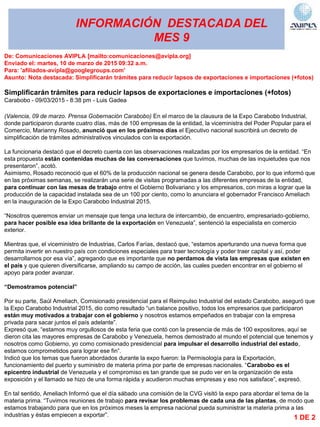 INFORMACIÓN DESTACADA DEL
MES 9
De: Comunicaciones AVIPLA [mailto:comunicaciones@avipla.org]
Enviado el: martes, 10 de marzo de 2015 09:32 a.m.
Para: 'afiliados-avipla@googlegroups.com'
Asunto: Nota destacada: Simplificarán trámites para reducir lapsos de exportaciones e importaciones (+fotos)
Simplificarán trámites para reducir lapsos de exportaciones e importaciones (+fotos)
Carabobo - 09/03/2015 - 8:38 pm - Luis Gadea
(Valencia, 09 de marzo. Prensa Gobernación Carabobo) En el marco de la clausura de la Expo Carabobo Industrial,
donde participaron durante cuatro días, más de 100 empresas de la entidad, la viceministra del Poder Popular para el
Comercio, Marianny Rosado, anunció que en los próximos días el Ejecutivo nacional suscribirá un decreto de
simplificación de trámites administrativos vinculados con la exportación.
La funcionaria destacó que el decreto cuenta con las observaciones realizadas por los empresarios de la entidad. ―En
esta propuesta están contenidas muchas de las conversaciones que tuvimos, muchas de las inquietudes que nos
presentaron‖, acotó.
Asimismo, Rosado reconoció que el 60% de la producción nacional se genera desde Carabobo, por lo que informó que
en las próximas semanas, se realizarán una serie de visitas programadas a las diferentes empresas de la entidad,
para continuar con las mesas de trabajo entre el Gobierno Bolivariano y los empresarios, con miras a lograr que la
producción de la capacidad instalada sea de un 100 por ciento, como lo anunciara el gobernador Francisco Ameliach
en la inauguración de la Expo Carabobo Industrial 2015.
―Nosotros queremos enviar un mensaje que tenga una lectura de intercambio, de encuentro, empresariado-gobierno,
para hacer posible esa idea brillante de la exportación en Venezuela‖, sentenció la especialista en comercio
exterior.
Mientras que, el viceministro de Industrias, Carlos Farías, destacó que, ―estamos aperturando una nueva forma que
permita invertir en nuestro país con condiciones especiales para traer tecnología y poder traer capital y así, poder
desarrollarnos por esa vía‖, agregando que es importante que no perdamos de vista las empresas que existen en
el país y que quieren diversificarse, ampliando su campo de acción, las cuales pueden encontrar en el gobierno el
apoyo para poder avanzar.
“Demostramos potencial”
Por su parte, Saúl Ameliach, Comisionado presidencial para el Reimpulso Industrial del estado Carabobo, aseguró que
la Expo Carabobo Industrial 2015, dio como resultado ―un balance positivo, todos los empresarios que participaron
están muy motivados a trabajar con el gobierno y nosotros estamos empeñados en trabajar con la empresa
privada para sacar juntos el país adelante‖.
Expresó que, ―estamos muy orgullosos de esta feria que contó con la presencia de más de 100 expositores, aquí se
dieron cita las mayores empresas de Carabobo y Venezuela, hemos demostrado al mundo el potencial que tenemos y
nosotros como Gobierno, yo como comisionado presidencial para impulsar el desarrollo industrial del estado,
estamos comprometidos para lograr ese fin‖.
Indicó que los temas que fueron abordados durante la expo fueron: la Permisología para la Exportación,
funcionamiento del puerto y suministro de materia prima por parte de empresas nacionales. ―Carabobo es el
epicentro industrial de Venezuela y el compromiso es tan grande que se pudo ver en la organización de esta
exposición y el llamado se hizo de una forma rápida y acudieron muchas empresas y eso nos satisface‖, expresó.
En tal sentido, Ameliach Informó que el día sábado una comisión de la CVG visitó la expo para abordar el tema de la
materia prima. ―Tuvimos reuniones de trabajo para revisar los problemas de cada una de las plantas, de modo que
estamos trabajando para que en los próximos meses la empresa nacional pueda suministrar la materia prima a las
industrias y éstas empiecen a exportar‖. 1 DE 2
 