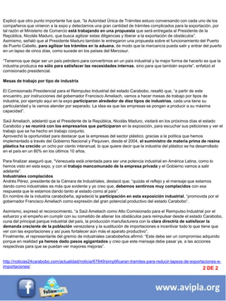 INFORMACIÓN DESTACADA DEL
MES 2
Explicó que otro punto importante fue que, ―la Autoridad Única de Trámites estuvo conversando con cada uno de los
compañeros que vinieron a la expo y detectamos una gran cantidad de trámites complicados para la exportación, por
tal razón el Ministerio de Comercio está trabajando en una propuesta que será entregada al Presidente de la
República, Nicolás Maduro, que busca agilizar estas diligencias y liberar a la exportación de obstáculos‖.
Asimismo, señaló que al Presidente Maduro también le entregaron una propuesta sobre el funcionamiento del Puerto
de Puerto Cabello, para agilizar los trámites en la aduana, de modo que la mercancía pueda salir y entrar del puerto
en un lapso de cinco días, como sucede en los países del Mercosur.
―Tenemos que dejar ser un país petrolero para convertirnos en un país industrial y la mejor forma de hacerlo es que la
industria produzca no sólo para satisfacer las necesidades internas, sino para que también exporte‖, enfatizó el
comisionado presidencial.
Mesas de trabajo por tipo de industria
El Comisionado Presidencial para el Reimpulso Industrial del estado Carabobo, resaltó que, ―a partir de este
encuentro, por instrucciones del gobernador Francisco Ameliach, vamos a hacer mesas de trabajo por tipos de
industria, por ejemplo aquí en la expo participaron alrededor de diez tipos de industrias, cada una tiene su
particularidad y la vamos atender por separado. La idea es que las empresas se pongan a producir a su máxima
capacidad‖.
Saúl Ameliach, adelantó que el Presidente de la República, Nicolás Maduro, visitará en los próximos días el estado
Carabobo y se reunirá con los empresarios que participaron en la exposición, para escuchar sus peticiones y ver el
trabajo que se ha hecho en trabajo conjunto.
Aprovechó la oportunidad para destacar que la empresas del sector plástico, gracias a la política que hemos
implementado a través del Gobierno Nacional y Pequiven, desde el 2004, el suministro de materia prima de resina
plástica ha crecido un ocho por ciento interanual, lo que quiere decir que la industria del plástico se ha desarrollado
en el país en un 80% en los últimos 10 años.
Para finalizar aseguró que, ―Venezuela está orientada para ser una potencia industrial en América Latina, como lo
hemos visto en esta expo, y con el trabajo mancomunado de la empresa privada y el Gobierno vamos a salir
adelante‖.
Industriales complacidos
Andrés Pérez, presidente de la Cámara de Industriales, destacó que, ―quizás el reflejo y el mensaje que estamos
dando como industriales es más que evidente y yo creo que, debemos sentirnos muy complacidos con esa
respuesta que le estamos dando tanto al estado como al país‖.
En nombre de la industria carabobeña, agradeció la participación en esta exposición industrial, ―promovida por el
gobernador Francisco Ameliach como expresión del gran potencial productivo del estado Carabobo‖.
Asimismo, expresó el reconocimiento, ―a Saúl Ameliach como Alto Comisionado para el Reimpulso Industrial por el
esfuerzo y el empeño en cumplir con su cometido de allanar los obstáculos para reimpulsar desde el estado Carabobo,
cuna del principal parque industrial del país, la producción manufacturera con la clara directriz de satisfacer la
demanda creciente de la población venezolana y la sustitución de importaciones e incentivar todo lo que tiene que
ver con las exportaciones y así pues fortalecer aún más el aparato productivo‖.
Finalmente, el representante del gremio de industriales carabobeños afirmó: ―Este debe ser un compromiso adquirido
porque en realidad ya hemos dado pasos agigantados y creo que este mensaje debe pasar ya, a las acciones
respectivas para que se puedan ver mayores mejoras‖.
http://noticias24carabobo.com/actualidad/noticia/67849/simplificaran-tramites-para-reducir-lapsos-de-exportaciones-e-
importaciones/ 2 DE 2
 