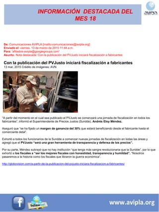INFORMACIÓN DESTACADA DEL
MES 18
De: Comunicaciones AVIPLA [mailto:comunicaciones@avipla.org]
Enviado el: viernes, 13 de marzo de 2015 11:44 a.m.
Para: 'afiliados-avipla@googlegroups.com'
Asunto: Nota destacada: Con la publicación del PVJusto iniciará fiscalización a fabricantes
Con la publicación del PVJusto iniciará fiscalización a fabricantes
13 mar, 2015 Crédito de imágenes: AVN
―A partir del momento en el cual sea publicado el PVJusto se comenzará una jornada de fiscalización en todos los
fabricantes‖, informó el Superintendente de Precios Justos (Sundde), Andrés Eloy Méndez.
Aseguró que ―se ha fijado un margen de ganancia del 30% que estará beneficiando desde el fabricante hasta el
comerciante detal‖.
Exhortó a todos los funcionarios de la Sundde a comenzar nuevas jornadas de fiscalización en todas las áreas y
agregó que el PVJusto “será una gran herramienta de transparencia y defensa de los precios”.
Por su parte, Méndez subrayó que no hay institución ―que tenga más sangre revolucionaria que la Sundde‖, por lo que
exhortó a los fiscales a “ser los mejores fiscales con honestidad, transparencia y humildad”. ―Nosotros
pasaremos a la historia como los fiscales que libraron la guerra económica‖.
http://globovision.com/a-partir-de-la-publicacion-del-pvjusto-iniciara-fiscalizacion-a-fabricantes/
 