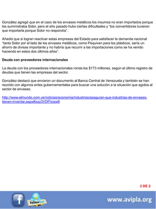 INFORMACIÓN DESTACADA DEL
MES 2
González agregó que en el caso de los envases metálicos los insumos no eran importados porque
los suministraba Sidor, pero el año pasado hubo ciertas dificultades y ―los convertidores tuvieron
que importarla porque Sidor no respondía‖.
Añadió que si logran reactivar estas empresas del Estado para satisfacer la demanda nacional
―tanto Sidor por el lado de los envases metálicos, como Pequiven para los plásticos, sería un
ahorro de divisas importante y no habría que recurrir a las importaciones como se ha venido
haciendo en estos dos últimos años‖.
Deuda con proveedores internacionales
La deuda con los proveedores internacionales ronda los $173 millones, según el último registro de
deudas que tienen las empresas del sector.
González destacó que enviaron un documento al Banco Central de Venezuela y también se han
reunido con algunos entes gubernamentales para buscar una solución a la situación que agobia al
sector de envases.
http://www.elmundo.com.ve/noticias/economia/industrias/aseguran-que-industrias-de-envases-
tienen-inventar.aspx#ixzz3VDFhosw8
2 DE 2
 