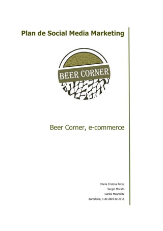    
Plan  de  Social  Media  Marketing  
  
  
  
  
  
  
  
  
  
Beer  Corner,  e-­commerce  
  
  
  
  
  
  
  
  
  
  
María  Cristina  Pérez  
Sergio  Morato  
Carlos  Mascorda  
Barcelona,  1  de  Abril  de  2015  
 