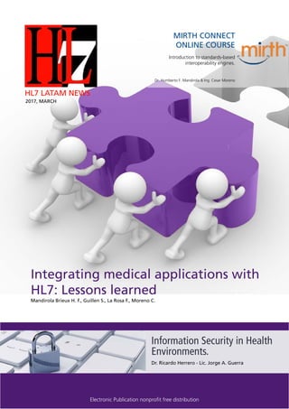 Page 1
Integrating medical applications with
HL7: Lessons learned
MIRTH CONNECT
ONLINE COURSE
Introduction to standards-based
interoperability engines.
Dr. Humberto F. Mandirola & Ing. Cesar Moreno
HL7 LATAM NEWS
2017, MARCH
Electronic Publication nonprofit free distribution
Information Security in Health
Environments.
Mandirola Brieux H. F., Guillen S., La Rosa F., Moreno C.
Dr. Ricardo Herrero - Lic. Jorge A. Guerra
 