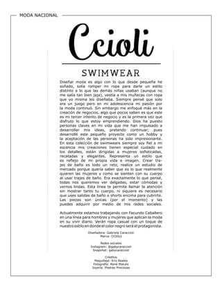 MODA NACIONAL
Diseñadora: Gabriela Caraccioli
Marca: CCIOLI
Redes sociales
Instagram: @gabycaraccioli
Snapchat: gabycaraccioli
Créditos
Maquillaje: Kriz Reales
Fotografía: René Matute
Joyería: Piedras Preciosas
Diseñar moda es algo con lo que desde pequeña he
soñado, solía romper mi ropa para darle un estilo
distinto a lo que las demás niñas usaban (aunque no
me salía tan bien jaja), vestía a mis muñecas con ropa
que yo misma les diseñaba. Siempre pensé que solo
era un juego pero en mi adolescencia mi pasión por
la moda continuó. Sin embargo me enfoqué más en la
creación de negocios, algo que pocos saben es que este
es mi tercer intento de negocio y es la primera vez que
disfruto lo que estoy emprendiendo. Dios ha puesto
personas claves en mi vida que me han impulsado a
desarrollar mis ideas, pretendo continuar; pues
desarrollé este pequeño proyecto como un hobby y
la aceptación de las personas ha sido impresionante.
En esta colección de swimwears siempre soy fiel a mi
escencia mis creaciones tienen especial cuidado en
los detalles, están dirigidas a mujeres sofisticadas,
recatadas y elegantes. Representa un estilo que
es reflejo de mi propia vida e imagen. Crear tra-
jes de baño es todo un reto, realice un estudio de
mercado porque quería saber que es lo que realmente
quieren las mujeres y como se sienten con su cuerpo
al usar trajes de baño. Era exactamente lo que pensé,
todas nos queremos ver delgadas, estar cómodas y
vernos lindas. Esta línea te permite llamar la atención
sin mostrar tanto tu cuerpo, ni siquiera es necesario
que uses salidas de baño o shorts encima para cubrirte.
Las piezas son únicas (por el momento) y las
puedes adquirir por medio de mis redes sociales.
Actualmente estamos trabajando con Facundo Caballero
en una línea para hombres y mujeres que aplican la moda
en su vivir diario. Verán ropa casual con un toque de
nuestro estilo en donde el color negro será el protagonista.
 