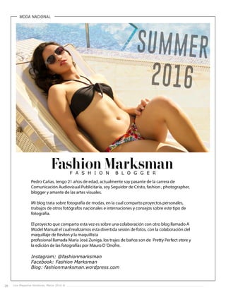 28 Live Magazine Honduras, Marzo 2016 ®
MODA NACIONAL
Fashion Marksman
Pedro Cañas, tengo 21 años de edad, actualmente soy pasante de la carrera de
Comunicación Audiovisual Publicitaria, soy Seguidor de Cristo, fashion , photographer,
blogger y amante de las artes visuales.
Mi blog trata sobre fotografía de modas, en la cual comparto proyectos personales,
trabajos de otros fotógrafos nacionales e internaciones y consejos sobre este tipo de
fotografía.
El proyecto que comparto esta vez es sobre una colaboración con otro blog llamado A
Model Manual el cual realizamos esta divertida sesión de fotos, con la colaboración del
maquillaje de Revlon y la maquillista
profesional llamada María José Zuniga, los trajes de baños son de Pretty Perfect store y
la edición de las fotografías por Mauro D´Onofre.
Instagram: @fashionmarksman
Facebook: Fashion Marksman
Blog: fashionmarksman.wordpress.com
 