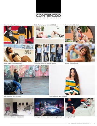 Live Magazine Honduras, Marzo 2016 ® 3
Moda: Como Vestir Roquero
Moda: Blogger FashionMarksman
Perfil Profesinal: Alice Yacaman Cover Magazine: Mary Ann Kafati
Gastronomia: Nola una nota de sabor
Moda: Fashion Spread SwimSuit SCAPE
Tendencia: Modas que seguirán vigentes
Tecnologia: El nuevo y esperado Samsung Galaxy 7
Moda: SwimSuit by Ccioli
Belleza: Cabello Bronde
Coming Abril: G&R
M A R Z O 2 0 1 6
 