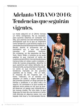 36 Live Magazine Honduras, Marzo 2016 ®
TENDENCIA
Adelanto VERANO 2016:
Tendencias que seguirán
vigentes.
La moda adquirió en el último tiempo
un ritmo vertiginoso. No es novedad,
para quienes estamos en contacto con
ella, que veamos con dos temporadas de
anticipación qué es lo que se impondrá
como tendencia y qué tendrá a todas (o a
casitodas)buscandoesaprendainfaltable.
Recién asoma la primavera por el
hemisferio sur, y aún nos queda
transitar el próximo invierno.
Sin embargo, en las pasarelas de New
York, Paris, Milán y Londres ya se pudo
palpitar lo que marcará el estilo de
nuestroverano2016.Concientosdeshows
transcurridos en estas cuatro ciudades y
miles de nuevas propuestas, descifrar lo
que usaremos por estas latitudes no es
tareasencilla,aunquetampocoimposible.
Lo cierto es que muchas veces una
tendencia marcada en las grandes
capitales de la moda, Por un lado,
la mayoría de las mujeres son un
tanto “clásicas”, en el sentido que
adoptan un estilo y eligen determina-
das prendas durante un largo período de
tiempo y prefieren ir un poco más a lo
seguro, en contraste a lo que sucede en
algunos otros países en los que se pue-
de observar un apego casi instantáneo a
las nuevas modas. Por otro lado, lo que
llega aquí lo hace de una manera un tanto
más discreta en algunos casos, con una
bajada más local y no demasiado literal.
 