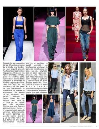 Live Magazine Honduras, Marzo 2016 ® 37
Repasando las propuestas
de las diferentes semanas
de la moda, una tenden-
cia que seguirá pisando
fuerte es la de los crop tops
(o puperas). De a poco nos
hemos animado a introdu-
cirlos en nuestros looks,
liberándonos apenas de los
complejos al momento de
mostrar un poco la cintura.
Creo que aquí no hay
discusión y es una pren-
da que actualmente la
mayoría de las jóvenes ya
adquirieron en alguna
de sus versiones. Marc
Jacobs, Balmain y
Donna Karan los han
incluido como parte de
un look no tan casual,
sino más arreglado,
óptimo para una fiesta o
acontecimiento formal y
creo que esto es lo que más
veremos próximamente.
El denim continúa tan
vigente como siempre
y va por más. Tal es así
que pensar en él y auto-
máticamente imaginar
solo en un pantalón ya
quedó demodé. Los
diseñadores ampliaron la
gama de posibilidades con
este género, empleán-
dolo en otras tipologías y
creando una interacción
con otros materiales tales
como encajes o apliques,
y versionándolo en multi-
plicidad de lavados. Fendi,
Dolce & Gabanna o Stella
M c C a r t n e y
presentaron algunos ítems
con estas características y
pienso que será un boom.
 