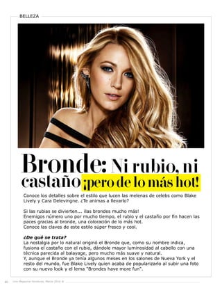 40 Live Magazine Honduras, Marzo 2016 ®
BELLEZA
Conoce los detalles sobre el estilo que lucen las melenas de celebs como Blake
Lively y Cara Delevingne. ¿Te animas a llevarlo?
Si las rubias se divierten... ¡las brondes mucho más!
Enemigos número uno por mucho tiempo, el rubio y el castaño por fin hacen las
paces gracias al bronde, una coloración de lo más hot.
Conoce las claves de este estilo súper fresco y cool.
¿De qué se trata?
La nostalgia por lo natural originó el Bronde que, como su nombre indica,
fusiona el castaño con el rubio, dándole mayor luminosidad al cabello con una
técnica parecida al balayage, pero mucho más suave y natural.
Y, aunque el Bronde ya tenía algunos meses en los salones de Nueva York y el
resto del mundo, fue Blake Lively quien acaba de popularizarlo al subir una foto
con su nuevo look y el lema "Brondes have more fun".
 
