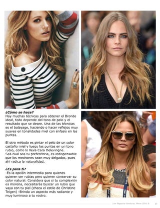 Live Magazine Honduras, Marzo 2016 ® 41
¿Cómo se hace?
Hay muchas técnicas para obtener el Bronde
ideal, todo depende del tono de pelo y el
resultado que se desee. Una de las técnicas
es el balayage, haciendo o hacer reflejos muy
suaves en tonalidades miel con énfasis en las
puntas.
El otro método es pintar el pelo de un color
castaño miel y luego las puntas en un tono
rubio, como lo lleva Cara Delevingne.
Sea cual sea tu preferencia, es indispensable
que los mechones sean muy delgados, pues
ahí radica la naturalidad.
¿Es para ti?
-Es la opción intermedia para quienes
quieren ser rubias pero quieren conservar su
color natural. Considera que si tu complexión
es morena, necesitarás buscar un rubio que
vaya con tu piel (checa el estilo de Christine
Teigen) -Brinda un aspecto más radiante y
muy luminoso a tu rostro.
 