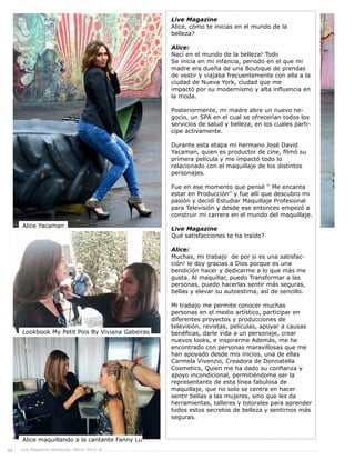 44 Live Magazine Honduras, Marzo 2016 ®
Live Magazine
Alice, cómo te inicias en el mundo de la
belleza?
Alice:
Nací en el mundo de la belleza! Todo
Se inicia en mi infancia, periodo en el que mi
madre era dueña de una Boutique de prendas
de vestir y viajaba frecuentemente con ella a la
ciudad de Nueva York, ciudad que me
impactó por su modernismo y alta influencia en
la moda.
Posteriormente, mi madre abre un nuevo ne-
gocio, un SPA en el cual se ofrecerían todos los
servicios de salud y belleza, en los cuales parti-
cipe activamente.
Durante esta etapa mi hermano José David
Yacaman, quien es productor de cine, filmó su
primera película y me impactó todo lo
relacionado con el maquillaje de los distintos
personajes.
Fue en ese momento que pensé '' Me encanta
estar en Producción'' y fue allí que descubro mi
pasión y decidí Estudiar Maquillaje Profesional
para Televisión y desde ese entonces empezó a
construir mi carrera en el mundo del maquillaje.
Live Magazine
Qué satisfacciones te ha traído?
Alice:
Muchas, mi trabajo de por si es una satisfac-
ción! le doy gracias a Dios porque es una
bendición hacer y dedicarme a lo que más me
gusta. Al maquillar, puedo Transformar a las
personas, puedo hacerlas sentir más seguras,
bellas y elevar su autoestima, así de sencillo.
Mi trabajo me permite conocer muchas
personas en el medio artístico, participar en
diferentes proyectos y producciones de
televisión, revistas, películas, apoyar a causas
benéficas, darle vida a un personaje, crear
nuevos looks, e inspirarme Además, me he
encontrado con personas maravillosas que me
han apoyado desde mis inicios, una de ellas
Carmela Vivenzio, Creadora de Donnatella
Cosmetics, Quien me ha dado su confianza y
apoyo incondicional, permitiéndome ser la
representante de esta línea fabulosa de
maquillaje, que no solo se centra en hacer
sentir bellas a las mujeres, sino que les da
herramientas, talleres y totorales para aprender
todos estos secretos de belleza y sentirnos más
seguras.
Alice Yacaman
Lookbook My Petit Pois By Viviana Gabeiras
Alice maquillando a la cantante Fanny Lu
 