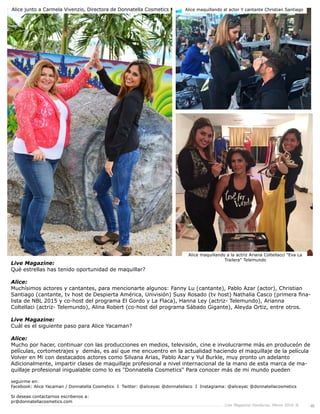 Live Magazine Honduras, Marzo 2016 ® 45
Live Magazine:
Qué estrellas has tenido oportunidad de maquillar?
Alice:
Muchísimos actores y cantantes, para mencionarte algunos: Fanny Lu (cantante), Pablo Azar (actor), Christian
Santiago (cantante, tv host de Despierta América, Univisión) Susy Rosado (tv host) Nathalia Casco (primera fina-
lista de NBL 2015 y co-host del programa El Gordo y La Flaca), Hanna Ley (actriz- Telemundo), Arianna
Coltellaci (actriz- Telemundo), Alina Robert (co-host del programa Sábado Gigante), Aleyda Ortiz, entre otros.
Live Magazine:
Cuál es el siguiente paso para Alice Yacaman?
Alice:
Mucho por hacer, continuar con las producciones en medios, televisión, cine e involucrarme más en producción de
películas, cortometrajes y demás, es así que me encuentro en la actualidad haciendo el maquillaje de la película
Volver en Mi con destacados actores como Silvana Arias, Pablo Azar y Yul Burkle, muy pronto un adelanto
Adicionalmente, impartir clases de maquillaje profesional a nivel internacional de la mano de esta marca de
maquillaje profesional inigualable como lo es "Donnatella Cosmetics". Para conocer más de mi mundo pueden
seguirme en:
Facebook: Alice Yacaman / Donnatella Cosmetics I Twitter: @aliceyac @donnatellaco I Instagrama: @aliceyac @donnatellacosmetics
Si deseas contactarnos escribenos a:
pr@donnatellacosmetics.com
Alice junto a Carmela Vivenzio, Directora de Donnatella Cosmetics Alice maquillando al actor Y cantante Christian Santiago
Alice maquillando a la actriz Ariana Coltellacci "Eva La
Trailera" Telemundo
 