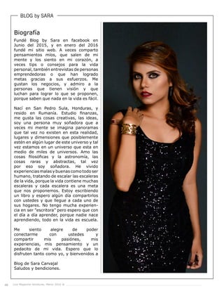 48 Live Magazine Honduras, Marzo 2016 ®
BLOG by SARA
Fundé Blog by Sara en facebook en
Junio del 2015, y en enero del 2016
fundé mi sitio web. A veces comparto
pensamientos míos, que salen de mi
mente y los siento en mi corazón, a
veces tips o consejos para la vida
personal, también entrevistas de personas
emprendedoras o que han logrado
metas gracias a sus esfuerzos. Me
gustan los negocios, y admiro a la
personas que tienen visión y que
luchan para lograr lo que se proponen,
porque saben que nada en la vida es fácil.
Nací en San Pedro Sula, Honduras, y
resido en Rumanía. Estudio finanzas,
me gusta las cosas creativas, las ideas,
soy una persona muy soñadora que a
veces mi mente se imagina panoramas
que tal vez no existen en esta realidad,
lugares y dimensiones que posiblemente
estén en algún lugar de este universo y tal
vez estamos en un universo que esta en
medio de miles de universos. Amo las
cosas filosóficas y la astronomía, las
cosas raras y abstractas, tal vez
por eso soy soñadora. He vivido
experiencias malas y buenas como todo ser
humano, tratando de escalar las escaleras
de la vida, porque la vida contiene muchas
escaleras y cada escalera es una meta
que nos proponemos. Estoy escribiendo
un libro y espero algún día compartirlos
con ustedes y que llegue a cada uno de
sus hogares. No tengo mucha experien-
cia en ser ”escritora” pero espero que con
el día a día aprender, porque nadie nace
aprendiendo, todo en la vida es escuela.
Me siento alegre de poder
conectarme con ustedes y
compartir mis pasiónes, mis
experiencias, mis pensamiento y un
pedacito de mi vida. Espero que lo
disfruten tanto como yo, y bienvenidos a
Blog de Sara Carvajal
Saludos y bendiciones.
Biografía
 